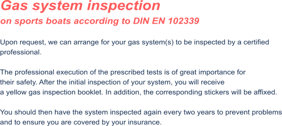 Gas system inspection on sports boats according to DIN EN 102339  Upon request, we can arrange for your gas system(s) to be inspected by a certified professional.  The professional execution of the prescribed tests is of great importance for their safety. After the initial inspection of your system, you will receive a yellow gas inspection booklet. In addition, the corresponding stickers will be affixed.  You should then have the system inspected again every two years to prevent problems and to ensure you are covered by your insurance.