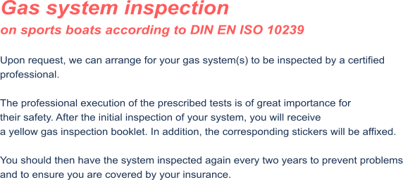 Gas system inspection on sports boats according to DIN EN ISO 10239  Upon request, we can arrange for your gas system(s) to be inspected by a certified professional.  The professional execution of the prescribed tests is of great importance for their safety. After the initial inspection of your system, you will receive a yellow gas inspection booklet. In addition, the corresponding stickers will be affixed.  You should then have the system inspected again every two years to prevent problems and to ensure you are covered by your insurance.