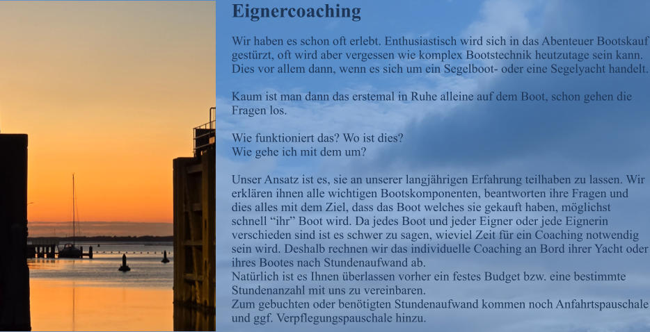 Eignercoaching Wir haben es schon oft erlebt. Enthusiastisch wird sich in das Abenteuer Bootskauf gest�rzt, oft wird aber vergessen wie komplex Bootstechnik heutzutage sein kann. Dies vor allem dann, wenn es sich um ein Segelboot- oder eine Segelyacht handelt.  Kaum ist man dann das erstemal in Ruhe alleine auf dem Boot, schon gehen die Fragen los.   Wie funktioniert das? Wo ist dies? Wie gehe ich mit dem um?  Unser Ansatz ist es, sie an unserer langj�hrigen Erfahrung teilhaben zu lassen. Wir erkl�ren ihnen alle wichtigen Bootskomponenten, beantworten ihre Fragen und dies alles mit dem Ziel, dass das Boot welches sie gekauft haben, m�glichst schnell �ihr� Boot wird. Da jedes Boot und jeder Eigner oder jede Eignerin verschieden sind ist es schwer zu sagen, wieviel Zeit f�r ein Coaching notwendig sein wird. Deshalb rechnen wir das individuelle Coaching an Bord ihrer Yacht oder ihres Bootes nach Stundenaufwand ab. Nat�rlich ist es Ihnen �berlassen vorher ein festes Budget bzw. eine bestimmte Stundenanzahl mit uns zu vereinbaren. Zum gebuchten oder ben�tigten Stundenaufwand kommen noch Anfahrtspauschale und ggf. Verpflegungspauschale hinzu.
