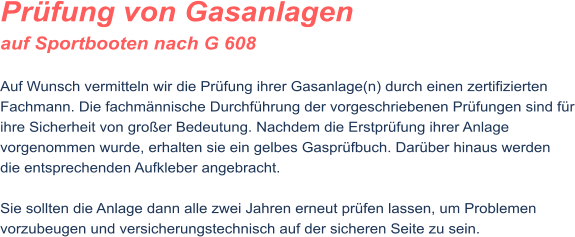 Pr�fung von Gasanlagen auf Sportbooten nach G 608  Auf Wunsch vermitteln wir die Pr�fung ihrer Gasanlage(n) durch einen zertifizierten Fachmann. Die fachm�nnische Durchf�hrung der vorgeschriebenen Pr�fungen sind f�r ihre Sicherheit von gro�er Bedeutung. Nachdem die Erstpr�fung ihrer Anlage vorgenommen wurde, erhalten sie ein gelbes Gaspr�fbuch. Dar�ber hinaus werden die entsprechenden Aufkleber angebracht.  Sie sollten die Anlage dann alle zwei Jahren erneut pr�fen lassen, um Problemen vorzubeugen und versicherungstechnisch auf der sicheren Seite zu sein.