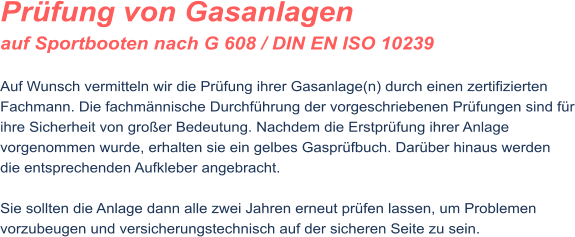 Pr�fung von Gasanlagen auf Sportbooten nach G 608 / DIN EN ISO 10239  Auf Wunsch vermitteln wir die Pr�fung ihrer Gasanlage(n) durch einen zertifizierten Fachmann. Die fachm�nnische Durchf�hrung der vorgeschriebenen Pr�fungen sind f�r ihre Sicherheit von gro�er Bedeutung. Nachdem die Erstpr�fung ihrer Anlage vorgenommen wurde, erhalten sie ein gelbes Gaspr�fbuch. Dar�ber hinaus werden die entsprechenden Aufkleber angebracht.  Sie sollten die Anlage dann alle zwei Jahren erneut pr�fen lassen, um Problemen vorzubeugen und versicherungstechnisch auf der sicheren Seite zu sein.